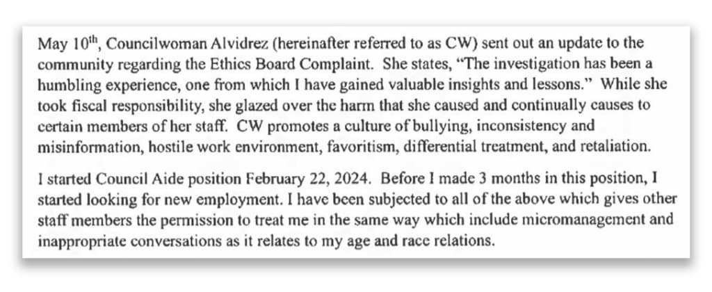 A screenshot from Nikki Johnson's complaint, reading: &quot;May 10th, Councilwoman Alvidrez (hereinafter referred to as CW) sent out an update to the community regarding the Ethics Board Complaint. She states, 'The investigation has been a humbling experience, one from which I have gained valuable insights and lessons.' While she took fiscal responsibility, she glazed over the harm that she caused and continually causes to certain members of her staff. CW promotes a culture of bullying, inconsistency and misinformation, hostile work environment, favoritism, differential treatment, and retaliation. I started Council Aide position February 22, 2024. Before I made 3 months in this position, I started looking for new employment. I have been subjected to all of the above which gives other staff members permission to treat me in the same way which include micromanagement and inappropriate conversations as it relates to my age and race relations.&quot;