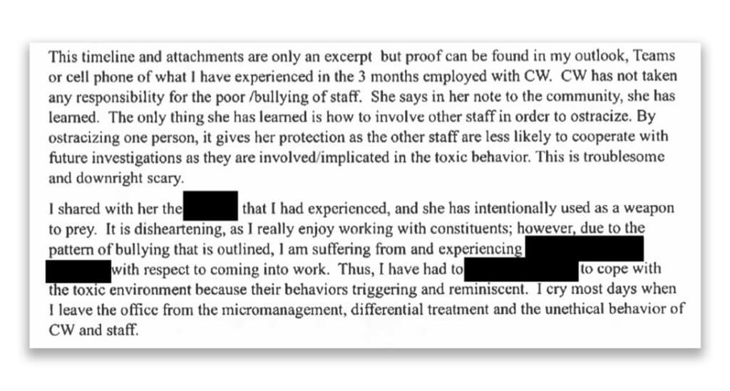 A screenshot from Nikki Johnson's complaint, reading: &quot;This timeline and attachments are only an excerpt but proof can be found in my outlook, Teams or cell phone of what I have experienced in the 2 months employed with CW. CW has not taken any responsibility for the poor/bullying of staff. She says in her note to the community, she has learned. The only thing she has learned is how to involve other staff in order to ostracize. By ostracizing one person, it gives her protection as the other staff are less likely to cooperate with future investigations as they are involved/implicated in toxic behavior. This is troublesome and downright scary. I shared with her the [REDACTED] that I had experienced, and she has intentionally used as a weapon to prey. It is disheartening, as I really enjoyed working with constituents; however, due to the pattern of bullying that is outlined, I am suffering from and experiencing [REDACTED] with respect to coming into work. Thus, I have had to [REDACTED] to cope with the toxic environment because their behaviors triggering and reminiscent. I cry most days when I leave the office from the micromanagement, differential treatment and the unethical behavior of CW and staff.