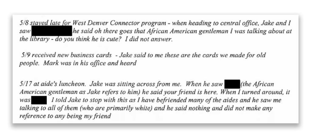 A screenshot from Nikki Johnson's complaint, reading: &quot;5/8 [May 8th, 2024] stayed late for West Denver Connector program - when heading to central office, Jake and I saw [REDACTED] he said oh there goes that African American gentleman I was talking about at the library - do you think he is cute? I did not answer. 5/9 received new business cards - Jake said to me these are the cards we made for old people. Mark was in his office and heard 5/17 at aide's luncheon. Jake was sitting across from me. When he saw [REDACTED] (the African American gentleman as Jake refers to him) he said your friend is here. When I turned around, it was [REDACTED]. I told Jake to stop with this as I have befriended many of the aides and he saw me talking to all of them (who are primarily white) and he said nothing and did not make any reference to any being my friend&quot;