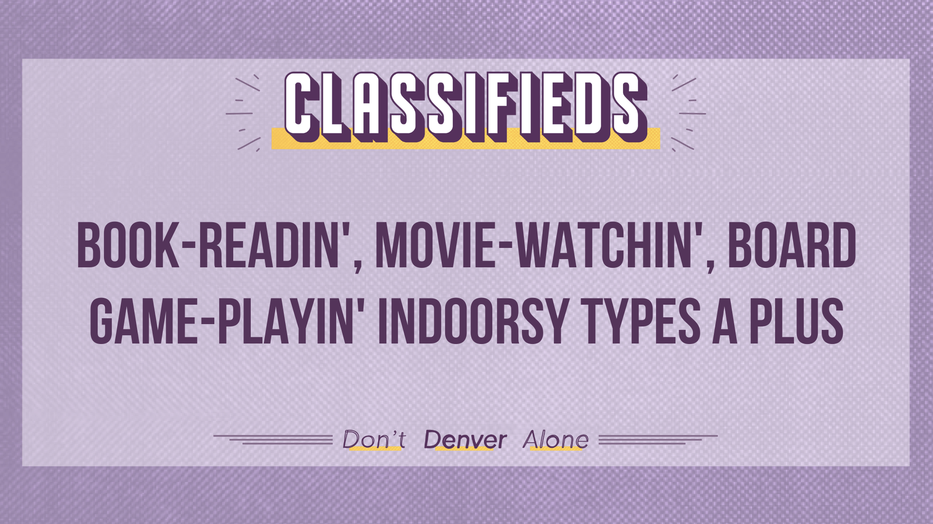 Teaser of a Denverite Classified that reads: "Book-readin', movie-watchin', board game-playin' indoorsy types a plus"